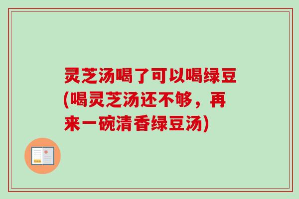 灵芝汤喝了可以喝绿豆(喝灵芝汤还不够,再来一碗清香绿豆汤) 灵芝汤喝了可以喝绿豆(喝灵芝汤还不够,再来一碗清香绿豆汤)