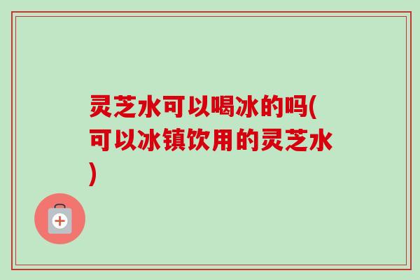 灵芝水可以喝冰的吗(可以冰镇饮用的灵芝水)