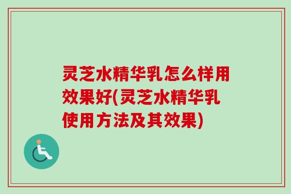灵芝水精华乳怎么样用效果好(灵芝水精华乳使用方法及其效果)