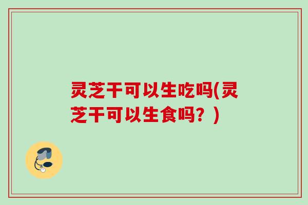 灵芝干可以生吃吗(灵芝干可以生食吗?) 灵芝干可以生吃吗(灵芝干可以生食吗?)