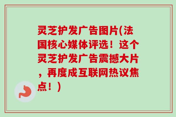 灵芝护发广告图片(法国核心媒体评选！这个灵芝护发广告震撼大片，再度成互联网热议焦点！)