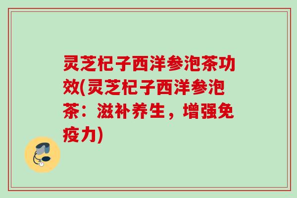 灵芝杞子西洋参泡茶功效(灵芝杞子西洋参泡茶:滋补养生,增强免疫力) 灵芝杞子西洋参泡茶功效(灵芝杞子西洋参泡茶:滋补养生,增强免疫力)