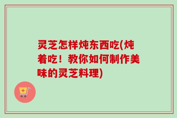 灵芝怎样炖东西吃(炖着吃!教你如何制作美味的灵芝料理) 灵芝怎样炖东西吃(炖着吃!教你如何制作美味的灵芝料理)