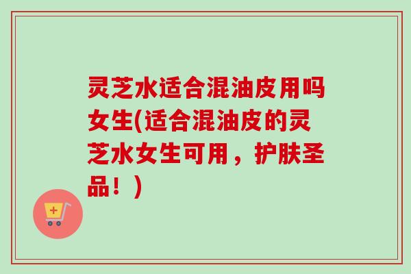 灵芝水适合混油皮用吗女生(适合混油皮的灵芝水女生可用,护肤圣品!) 灵芝水适合混油皮用吗女生(适合混油皮的灵芝水女生可用,护肤圣品!)