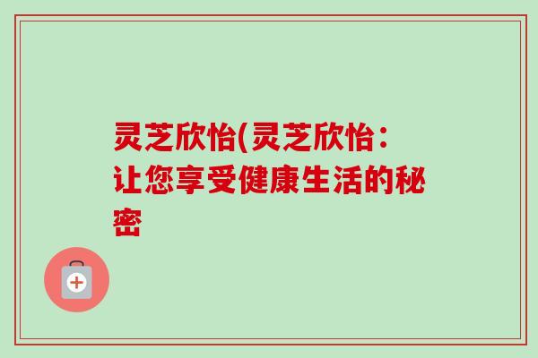 灵芝欣怡(灵芝欣怡:让您享受健康生活的秘密 灵芝欣怡(灵芝欣怡:让您享受健康生活的秘密