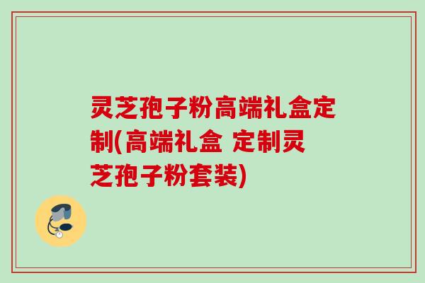 灵芝孢子粉高端礼盒定制(高端礼盒 定制灵芝孢子粉套装) 灵芝孢子粉高端礼盒定制(高端礼盒 定制灵芝孢子粉套装)