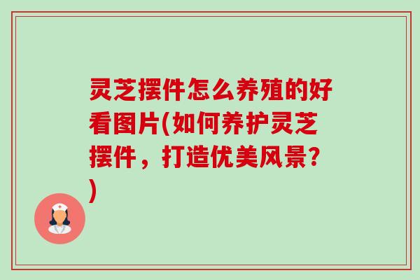 灵芝摆件怎么养殖的好看图片(如何养护灵芝摆件,打造优美风景?) 灵芝摆件怎么养殖的好看图片(如何养护灵芝摆件,打造优美风景?)
