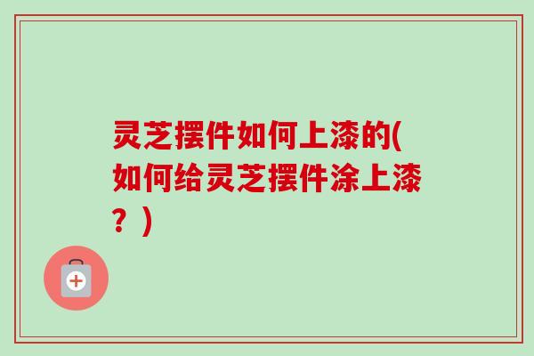 灵芝摆件如何上漆的(如何给灵芝摆件涂上漆？)