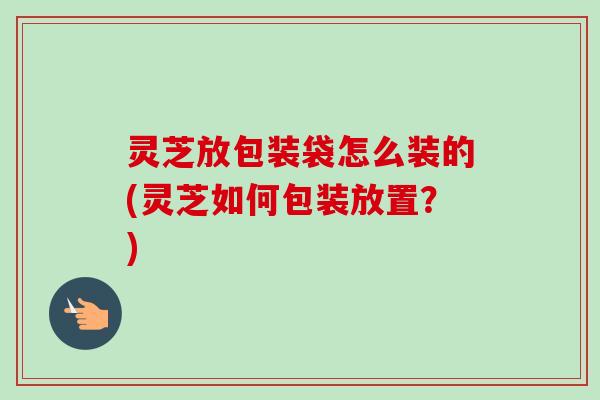 灵芝放包装袋怎么装的(灵芝如何包装放置?) 灵芝放包装袋怎么装的(灵芝如何包装放置?)