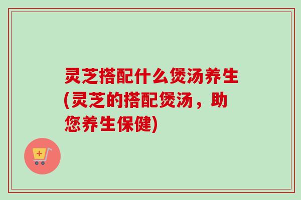 灵芝搭配什么煲汤养生(灵芝的搭配煲汤,助您养生保健) 灵芝搭配什么煲汤养生(灵芝的搭配煲汤,助您养生保健)