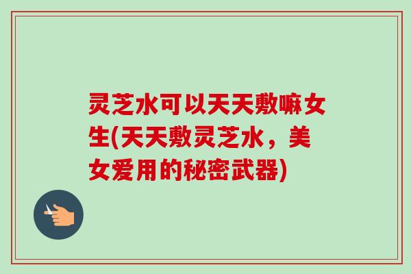 灵芝水可以天天敷嘛女生(天天敷灵芝水,美女爱用的秘密武器) 灵芝水可以天天敷嘛女生(天天敷灵芝水,美女爱用的秘密武器)