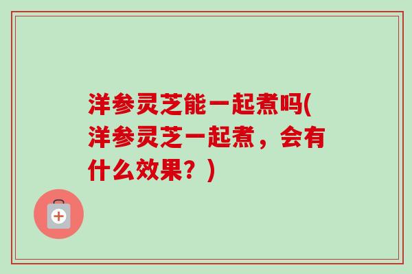 洋参灵芝能一起煮吗(洋参灵芝一起煮，会有什么效果？)