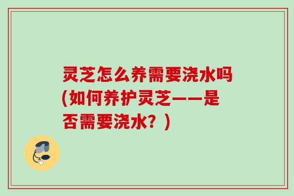 灵芝怎么养需要浇水吗(如何养护灵芝——是否需要浇水?) 灵芝怎么养需要浇水吗(如何养护灵芝——是否需要浇水?)
