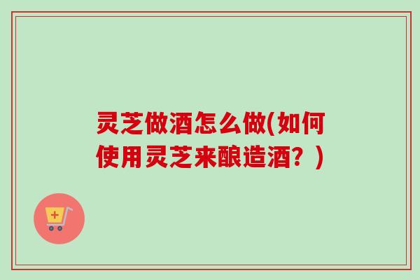 灵芝做酒怎么做(如何使用灵芝来酿造酒?) 灵芝做酒怎么做(如何使用灵芝来酿造酒?)