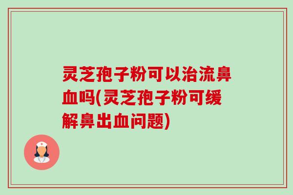 灵芝孢子粉可以流鼻吗(灵芝孢子粉可缓解鼻出问题)