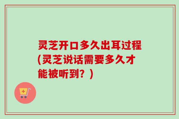 灵芝开口多久出耳过程(灵芝说话需要多久才能被听到?) 灵芝开口多久出耳过程(灵芝说话需要多久才能被听到?)