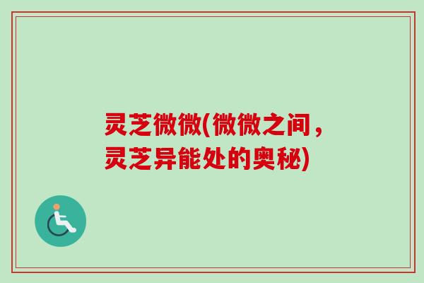 灵芝微微(微微之间,灵芝异能处的奥秘) 灵芝微微(微微之间,灵芝异能处的奥秘)