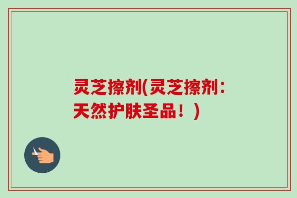 灵芝擦剂(灵芝擦剂:天然护肤圣品!) 灵芝擦剂(灵芝擦剂:天然护肤圣品!)