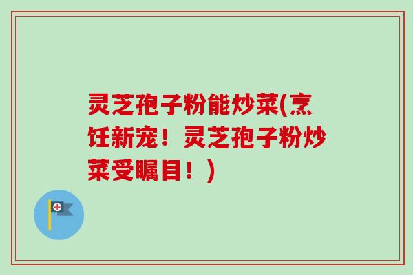 灵芝孢子粉能炒菜(烹饪新宠!灵芝孢子粉炒菜受瞩目!) 灵芝孢子粉能炒菜(烹饪新宠!灵芝孢子粉炒菜受瞩目!)