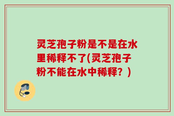 灵芝孢子粉是不是在水里稀释不了(灵芝孢子粉不能在水中稀释?) 灵芝孢子粉是不是在水里稀释不了(灵芝孢子粉不能在水中稀释?)