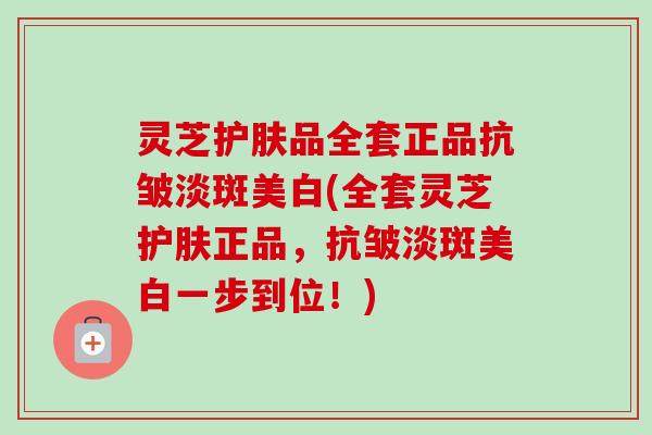 灵芝护肤品全套正品抗皱淡斑美白(全套灵芝护肤正品,抗皱淡斑美白一步到位!) 灵芝护肤品全套正品抗皱淡斑美白(全套灵芝护肤正品,抗皱淡斑美白一步到位!)
