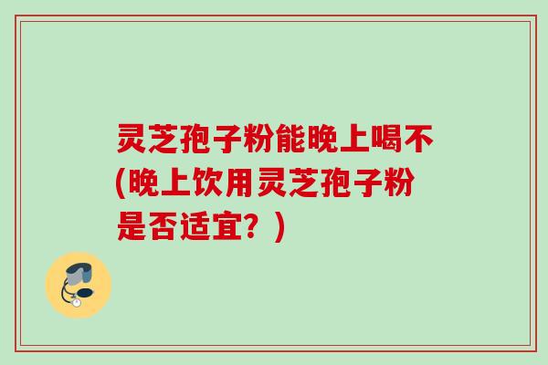 灵芝孢子粉能晚上喝不(晚上饮用灵芝孢子粉是否适宜?) 灵芝孢子粉能晚上喝不(晚上饮用灵芝孢子粉是否适宜?)