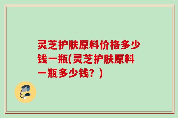 灵芝护肤原料价格多少钱一瓶(灵芝护肤原料一瓶多少钱?) 灵芝护肤原料价格多少钱一瓶(灵芝护肤原料一瓶多少钱?)