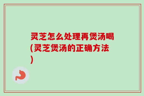 灵芝怎么处理再煲汤喝(灵芝煲汤的正确方法) 灵芝怎么处理再煲汤喝(灵芝煲汤的正确方法)