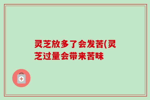 灵芝放多了会发苦(灵芝过量会带来苦味 灵芝放多了会发苦(灵芝过量会带来苦味