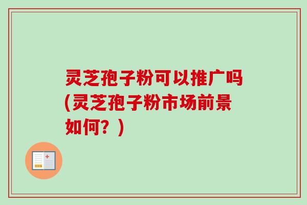 灵芝孢子粉可以推广吗(灵芝孢子粉市场前景如何？)