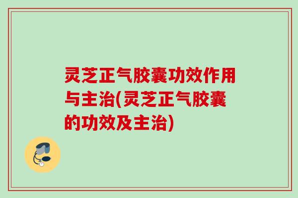 灵芝正气胶囊功效作用与主(灵芝正气胶囊的功效及主)