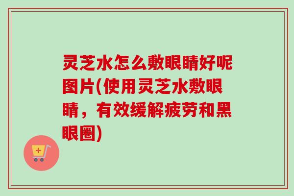 灵芝水怎么敷眼睛好呢图片(使用灵芝水敷眼睛，有效缓解疲劳和黑眼圈)