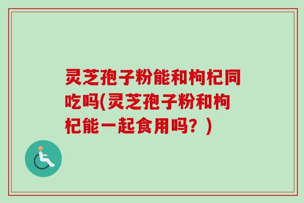 灵芝孢子粉能和枸杞同吃吗(灵芝孢子粉和枸杞能一起食用吗？)