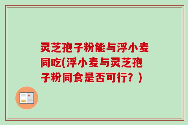 灵芝孢子粉能与浮小麦同吃(浮小麦与灵芝孢子粉同食是否可行?) 灵芝孢子粉能与浮小麦同吃(浮小麦与灵芝孢子粉同食是否可行?)