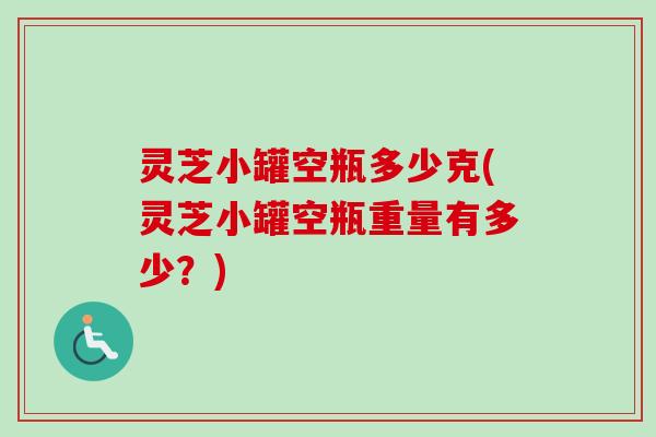 灵芝小罐空瓶多少克(灵芝小罐空瓶重量有多少？)