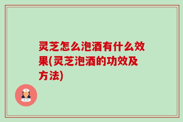 灵芝怎么泡酒有什么效果(灵芝泡酒的功效及方法)