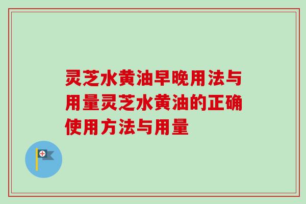 灵芝水黄油早晚用法与用量灵芝水黄油的正确使用方法与用量