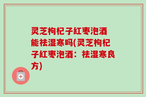 灵芝枸杞子红枣泡酒 能祛湿寒吗(灵芝枸杞子红枣泡酒:祛湿寒良方) 灵芝枸杞子红枣泡酒 能祛湿寒吗(灵芝枸杞子红枣泡酒:祛湿寒良方)