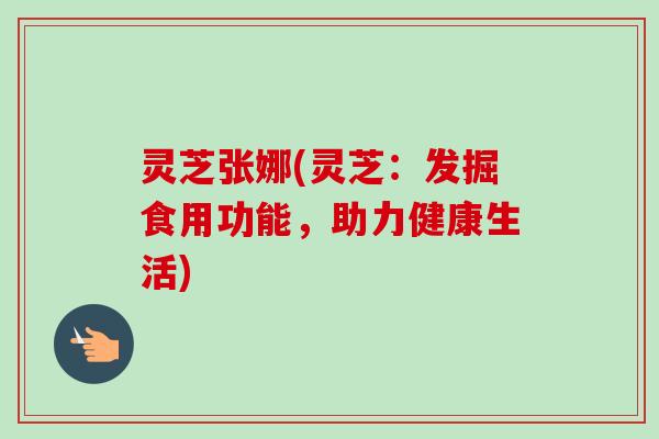 灵芝张娜(灵芝:发掘食用功能,助力健康生活) 灵芝张娜(灵芝:发掘食用功能,助力健康生活)