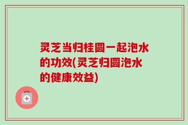 灵芝当归桂圆一起泡水的功效(灵芝归圆泡水的健康效益) 灵芝当归桂圆一起泡水的功效(灵芝归圆泡水的健康效益)