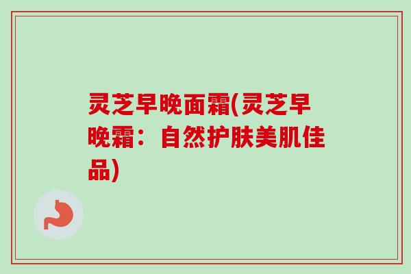 灵芝早晚面霜(灵芝早晚霜：自然护肤美肌佳品)