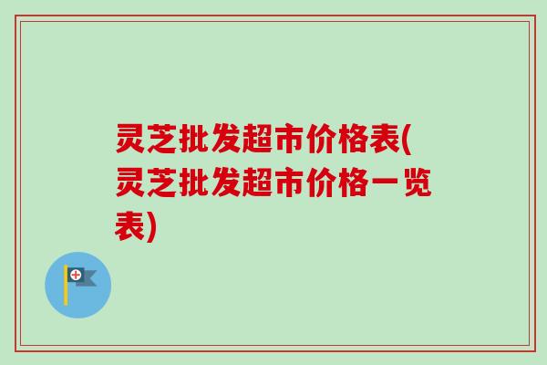 灵芝批发超市价格表(灵芝批发超市价格一览表)