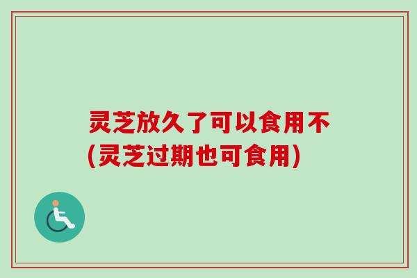 灵芝放久了可以食用不(灵芝过期也可食用) 灵芝放久了可以食用不(灵芝过期也可食用)