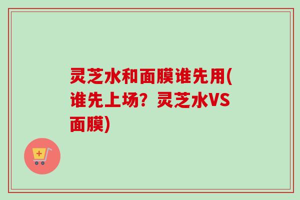 灵芝水和面膜谁先用(谁先上场?灵芝水VS面膜) 灵芝水和面膜谁先用(谁先上场?灵芝水VS面膜)