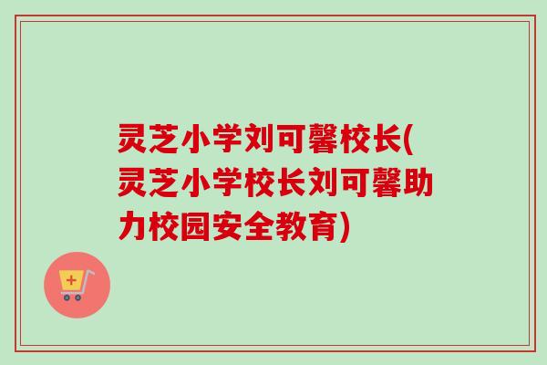 灵芝小学刘可馨校长(灵芝小学校长刘可馨助力校园安全教育)