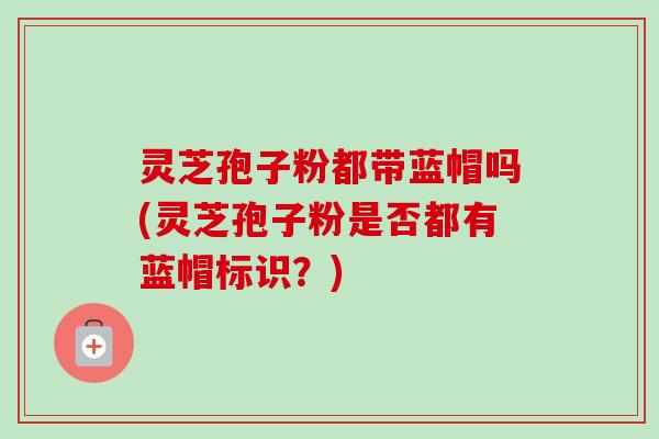 灵芝孢子粉都带蓝帽吗(灵芝孢子粉是否都有蓝帽标识?) 灵芝孢子粉都带蓝帽吗(灵芝孢子粉是否都有蓝帽标识?)