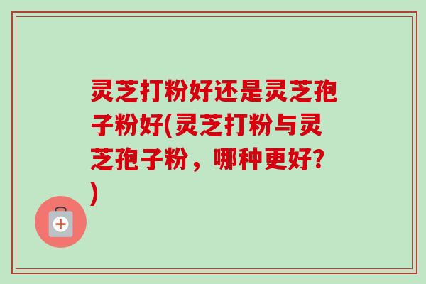 灵芝打粉好还是灵芝孢子粉好(灵芝打粉与灵芝孢子粉,哪种更好?) 灵芝打粉好还是灵芝孢子粉好(灵芝打粉与灵芝孢子粉,哪种更好?)