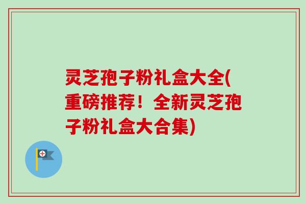 灵芝孢子粉礼盒大全(重磅推荐!全新灵芝孢子粉礼盒大合集) 灵芝孢子粉礼盒大全(重磅推荐!全新灵芝孢子粉礼盒大合集)
