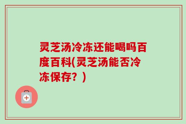 灵芝汤冷冻还能喝吗百度百科(灵芝汤能否冷冻保存？)