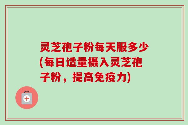 灵芝孢子粉每天服多少(每日适量摄入灵芝孢子粉，提高免疫力)